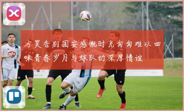 方昊告别国安感慨时光匆匆难以回味青春岁月与球队的深厚情谊