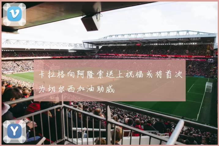卡拉格向阿隆索送上祝福或将首次为切尔西加油助威