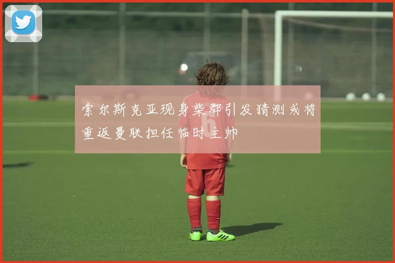 索尔斯克亚现身柴郡引发猜测或将重返曼联担任临时主帅