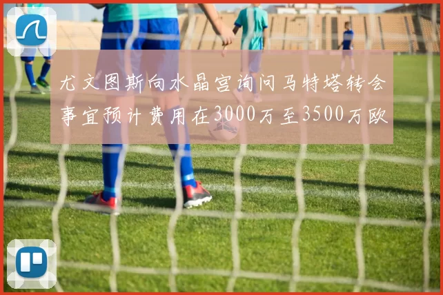 尤文图斯向水晶宫询问马特塔转会事宜预计费用在3000万至3500万欧元之间