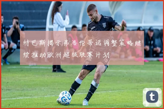 特巴斯揭示弗洛伦蒂诺调整策略继续推动欧洲超级联赛计划