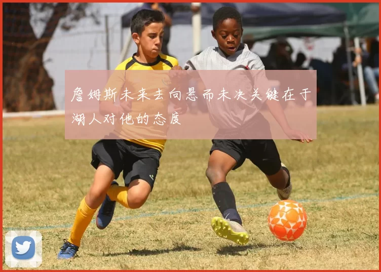 詹姆斯未来去向悬而未决关键在于湖人对他的态度