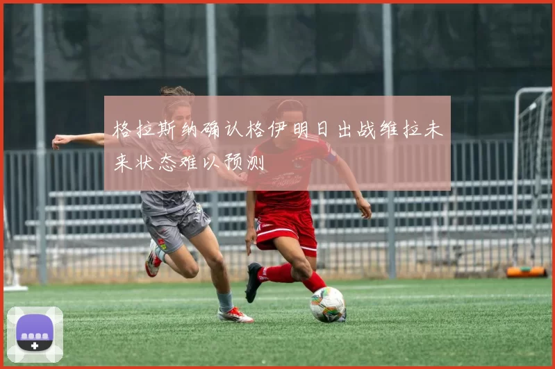 格拉斯纳确认格伊明日出战维拉未来状态难以预测