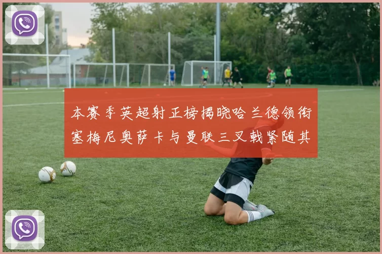 本赛季英超射正榜揭晓哈兰德领衔塞梅尼奥萨卡与曼联三叉戟紧随其后
