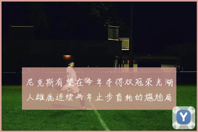 尼克斯有望在今年夺得双冠荣光湖人雄鹿连续两年止步首轮的尴尬局面