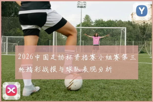 2026中国足协杯资格赛小组赛第三轮精彩战报与球队表现分析