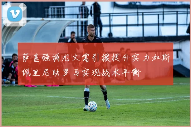 萨基强调尤文需引援提升实力加斯佩里尼助罗马实现战术平衡